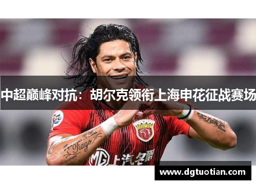 中超巅峰对抗：胡尔克领衔上海申花征战赛场