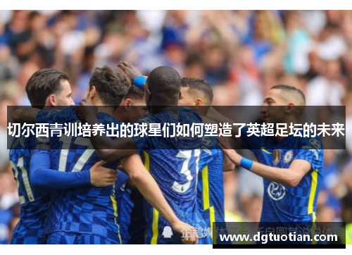 切尔西青训培养出的球星们如何塑造了英超足坛的未来