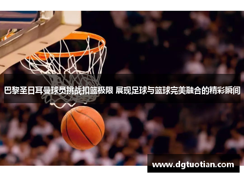 巴黎圣日耳曼球员挑战扣篮极限 展现足球与篮球完美融合的精彩瞬间