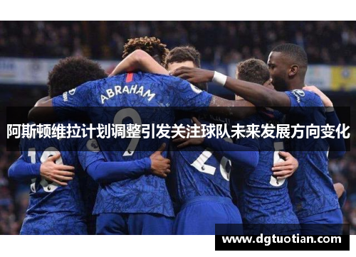 阿斯顿维拉计划调整引发关注球队未来发展方向变化